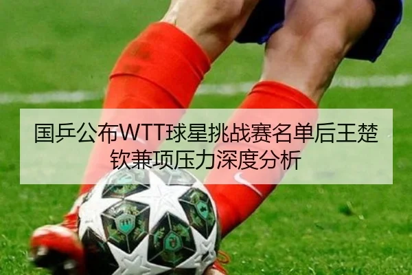 国乒公布WTT球星挑战赛名单后王楚钦兼项压力深度分析